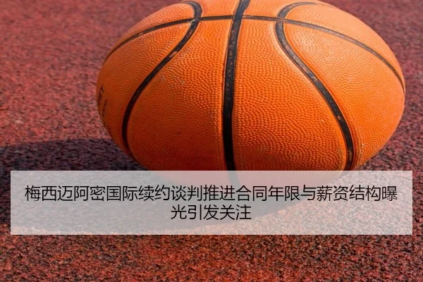 梅西迈阿密国际续约谈判推进合同年限与薪资结构曝光引发关注